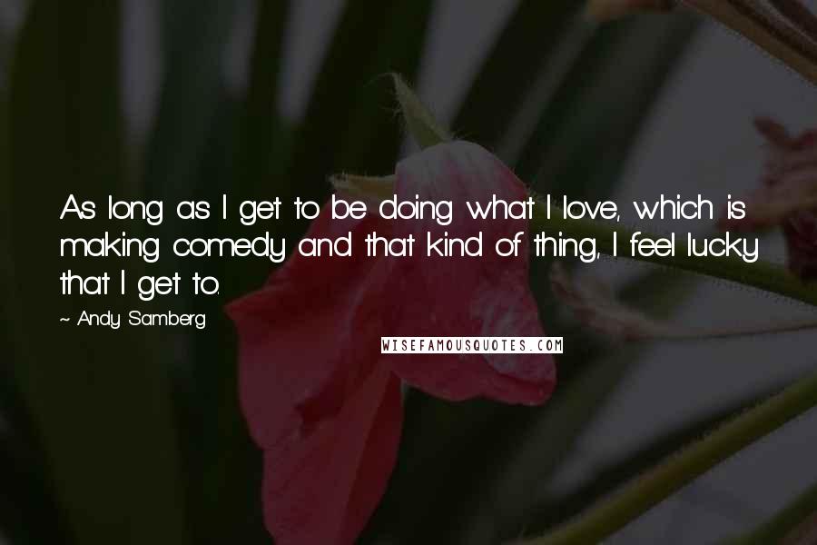 Andy Samberg Quotes: As long as I get to be doing what I love, which is making comedy and that kind of thing, I feel lucky that I get to.