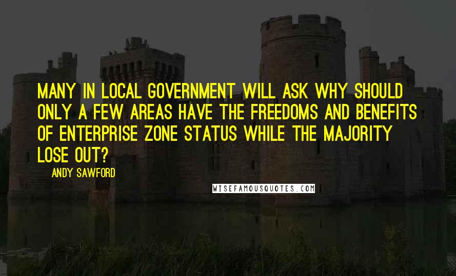 Andy Sawford Quotes: Many in local government will ask why should only a few areas have the freedoms and benefits of Enterprise Zone status while the majority lose out?