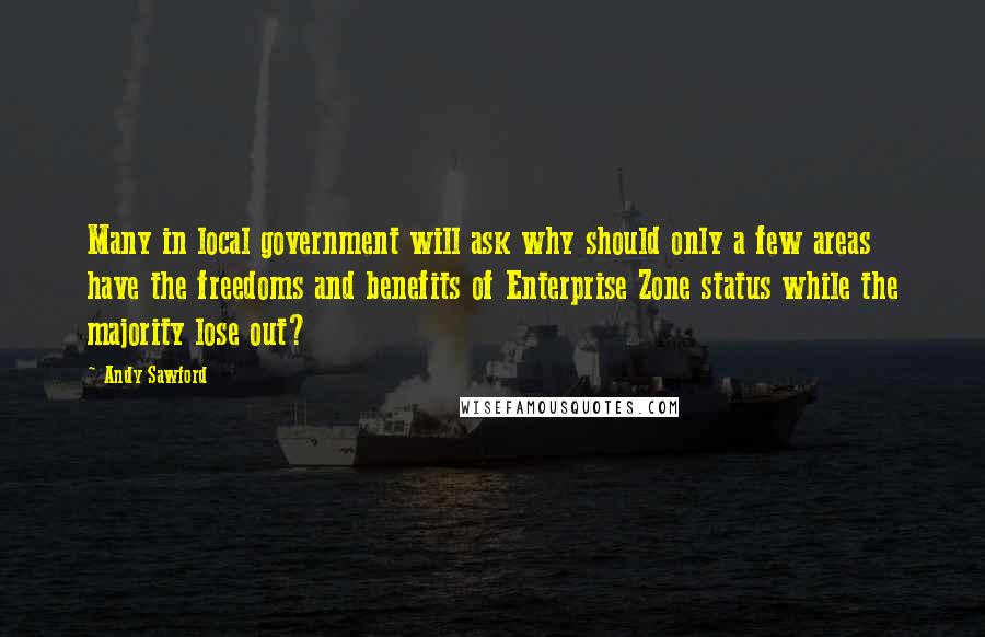 Andy Sawford Quotes: Many in local government will ask why should only a few areas have the freedoms and benefits of Enterprise Zone status while the majority lose out?