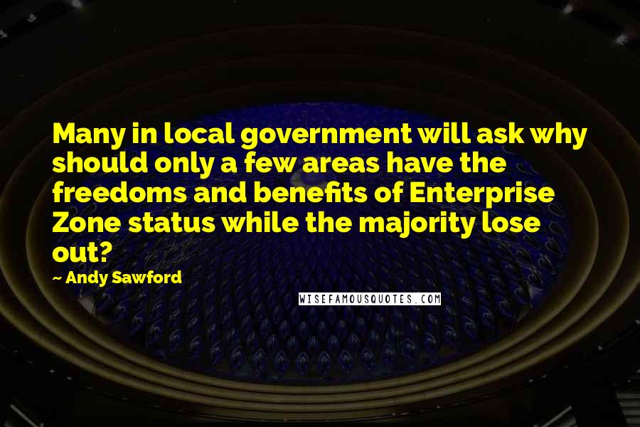 Andy Sawford Quotes: Many in local government will ask why should only a few areas have the freedoms and benefits of Enterprise Zone status while the majority lose out?