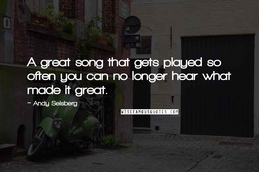 Andy Selsberg Quotes: A great song that gets played so often you can no longer hear what made it great.