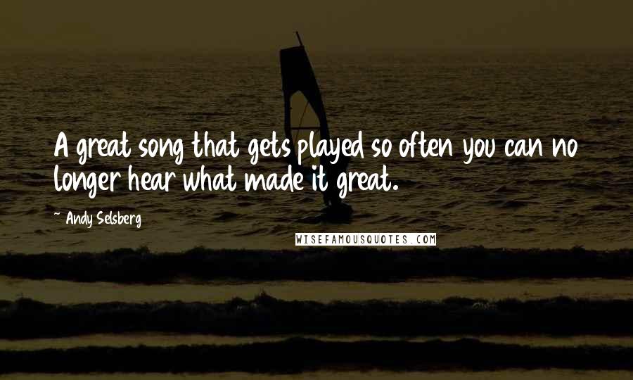 Andy Selsberg Quotes: A great song that gets played so often you can no longer hear what made it great.