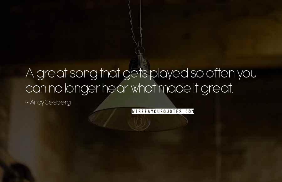 Andy Selsberg Quotes: A great song that gets played so often you can no longer hear what made it great.