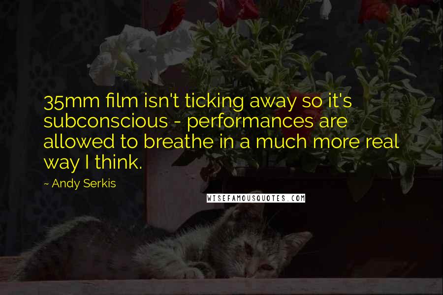 Andy Serkis Quotes: 35mm film isn't ticking away so it's subconscious - performances are allowed to breathe in a much more real way I think.