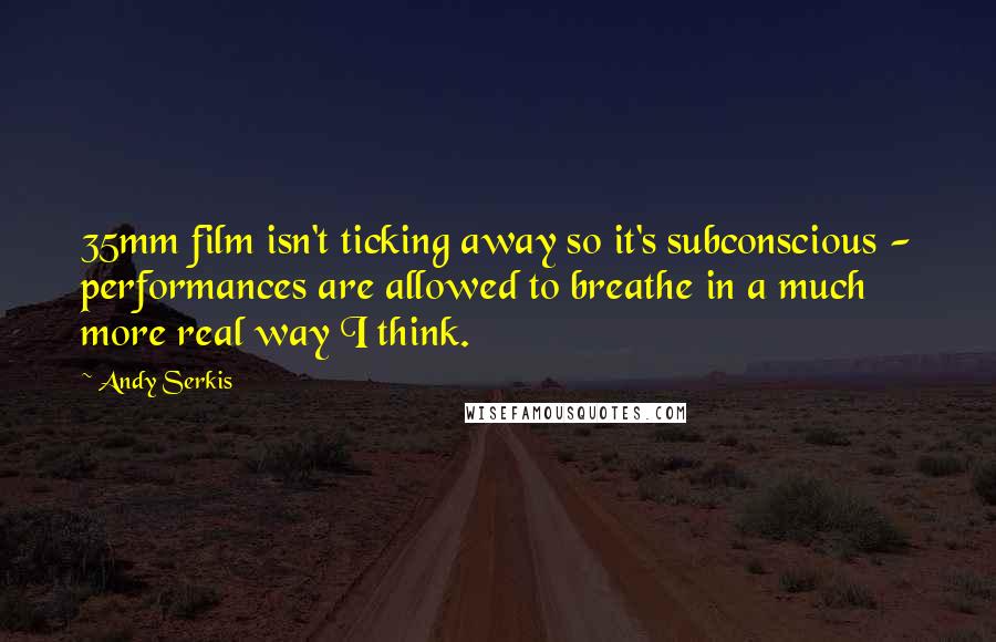 Andy Serkis Quotes: 35mm film isn't ticking away so it's subconscious - performances are allowed to breathe in a much more real way I think.