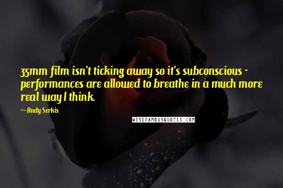 Andy Serkis Quotes: 35mm film isn't ticking away so it's subconscious - performances are allowed to breathe in a much more real way I think.
