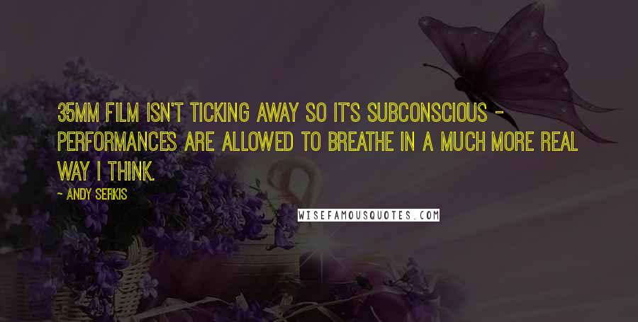 Andy Serkis Quotes: 35mm film isn't ticking away so it's subconscious - performances are allowed to breathe in a much more real way I think.