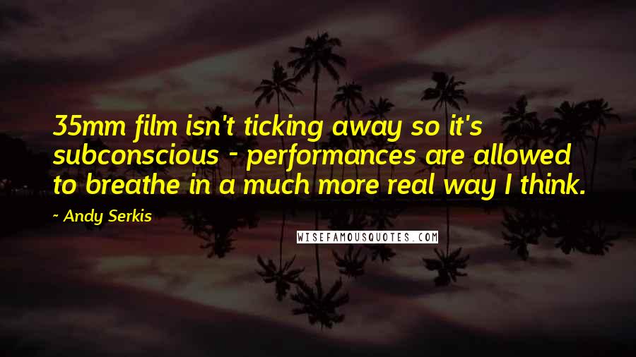 Andy Serkis Quotes: 35mm film isn't ticking away so it's subconscious - performances are allowed to breathe in a much more real way I think.