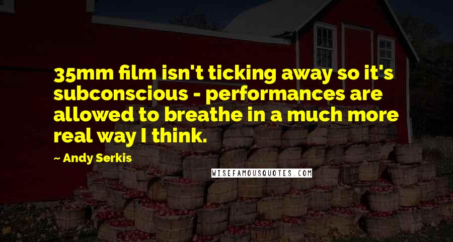 Andy Serkis Quotes: 35mm film isn't ticking away so it's subconscious - performances are allowed to breathe in a much more real way I think.
