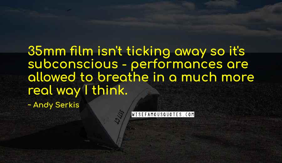 Andy Serkis Quotes: 35mm film isn't ticking away so it's subconscious - performances are allowed to breathe in a much more real way I think.