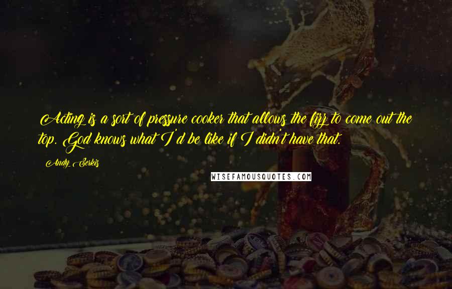 Andy Serkis Quotes: Acting is a sort of pressure cooker that allows the fizz to come out the top. God knows what I'd be like if I didn't have that.