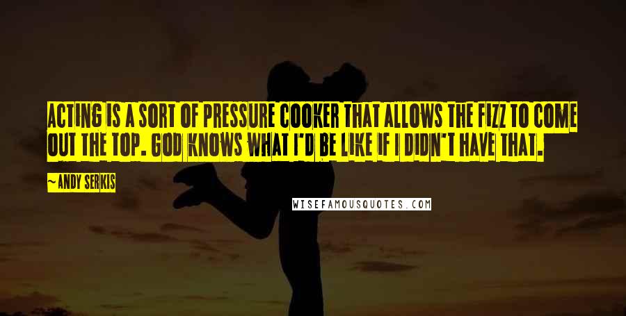 Andy Serkis Quotes: Acting is a sort of pressure cooker that allows the fizz to come out the top. God knows what I'd be like if I didn't have that.