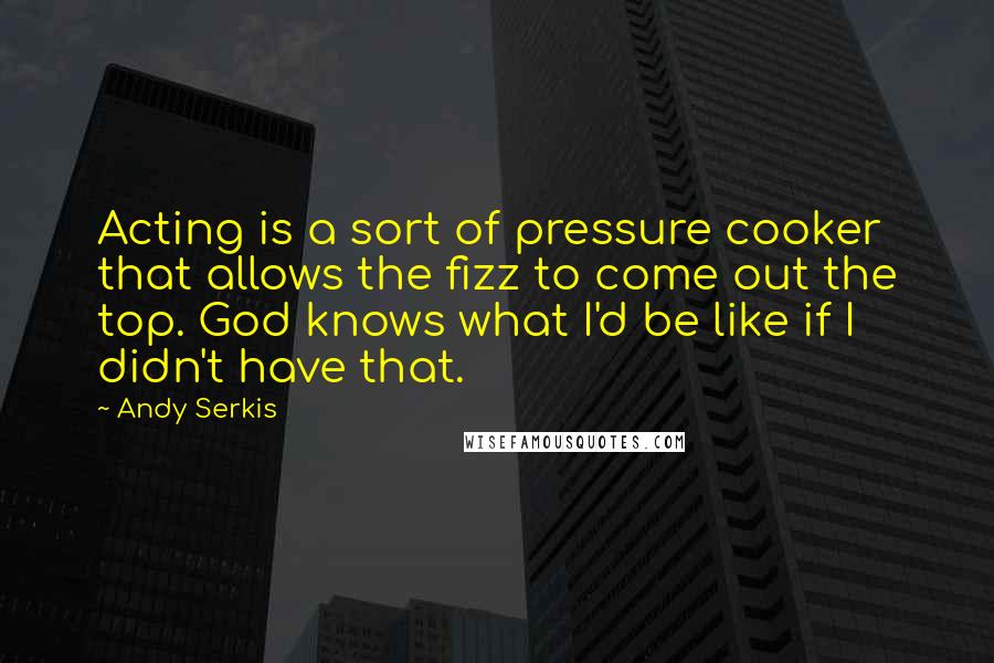 Andy Serkis Quotes: Acting is a sort of pressure cooker that allows the fizz to come out the top. God knows what I'd be like if I didn't have that.