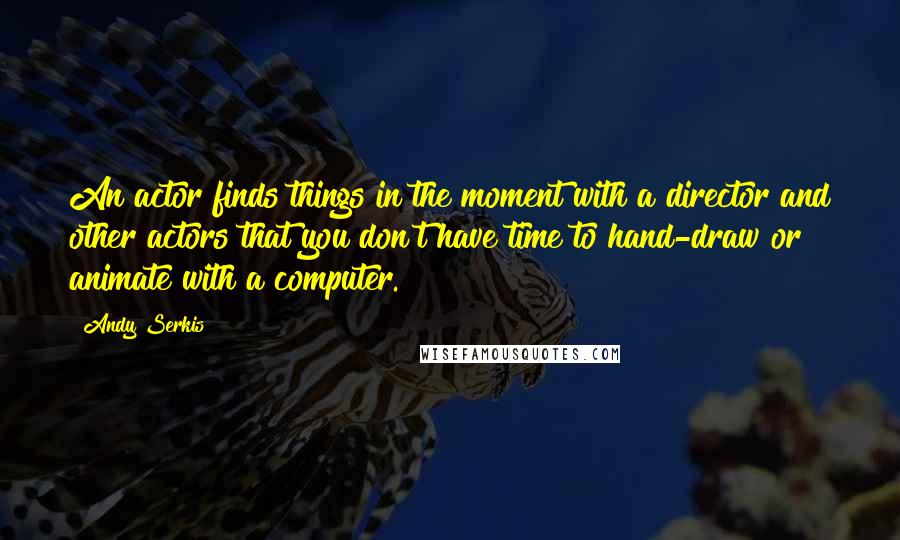 Andy Serkis Quotes: An actor finds things in the moment with a director and other actors that you don't have time to hand-draw or animate with a computer.