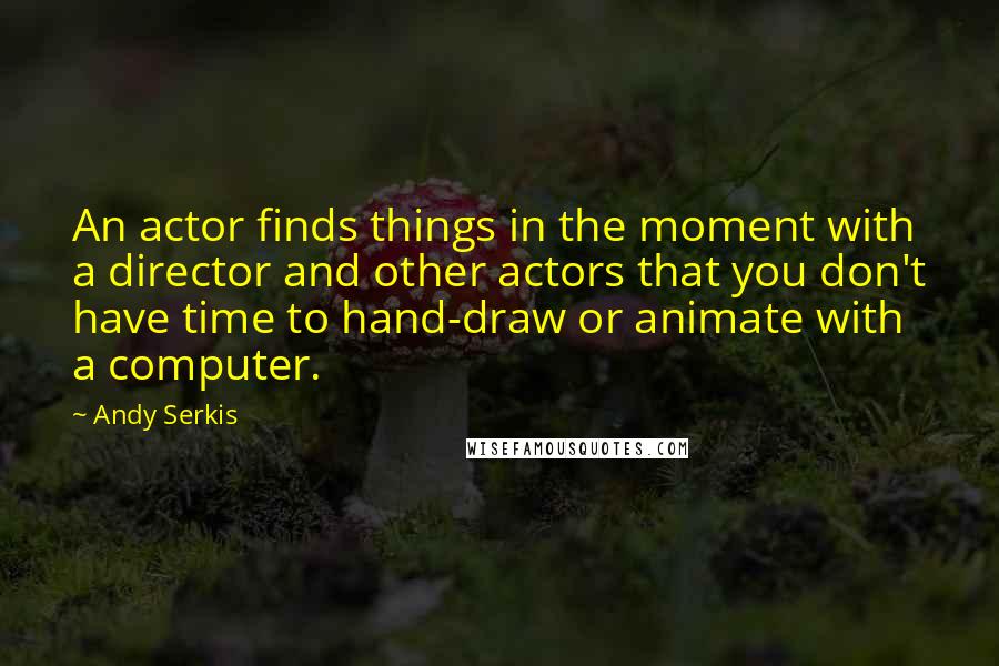 Andy Serkis Quotes: An actor finds things in the moment with a director and other actors that you don't have time to hand-draw or animate with a computer.