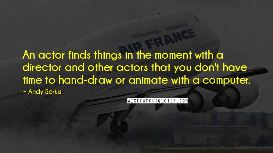 Andy Serkis Quotes: An actor finds things in the moment with a director and other actors that you don't have time to hand-draw or animate with a computer.