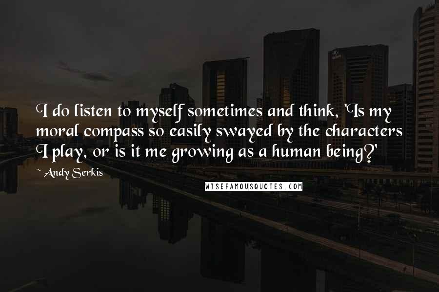Andy Serkis Quotes: I do listen to myself sometimes and think, 'Is my moral compass so easily swayed by the characters I play, or is it me growing as a human being?'