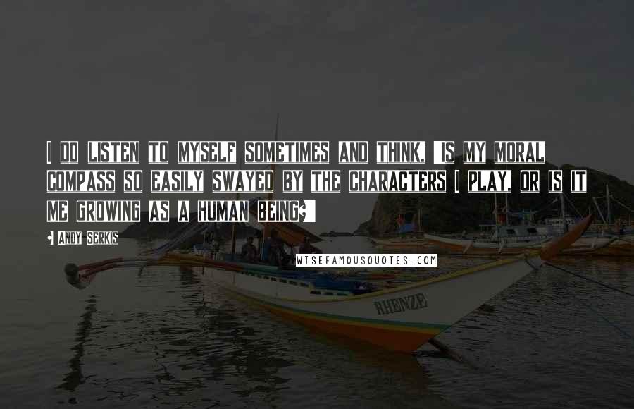 Andy Serkis Quotes: I do listen to myself sometimes and think, 'Is my moral compass so easily swayed by the characters I play, or is it me growing as a human being?'