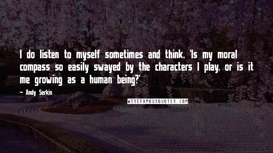 Andy Serkis Quotes: I do listen to myself sometimes and think, 'Is my moral compass so easily swayed by the characters I play, or is it me growing as a human being?'