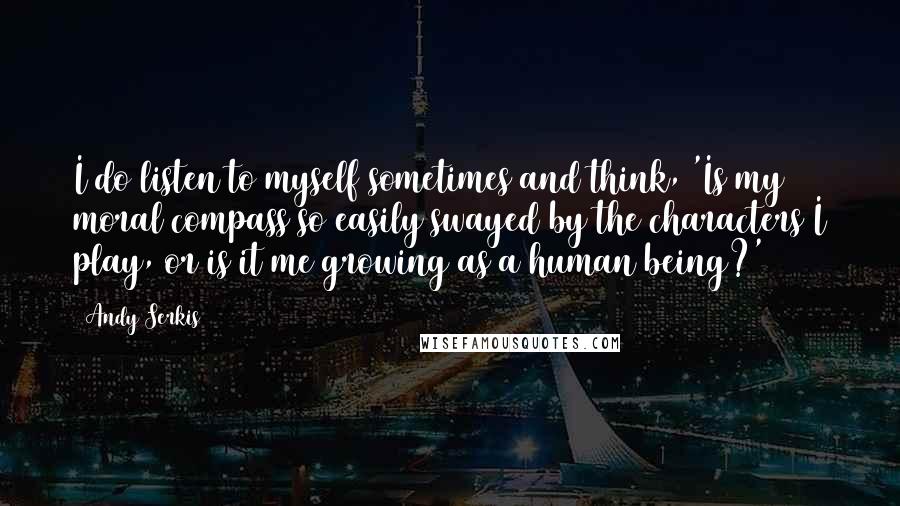 Andy Serkis Quotes: I do listen to myself sometimes and think, 'Is my moral compass so easily swayed by the characters I play, or is it me growing as a human being?'