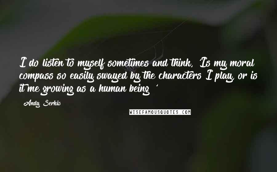 Andy Serkis Quotes: I do listen to myself sometimes and think, 'Is my moral compass so easily swayed by the characters I play, or is it me growing as a human being?'