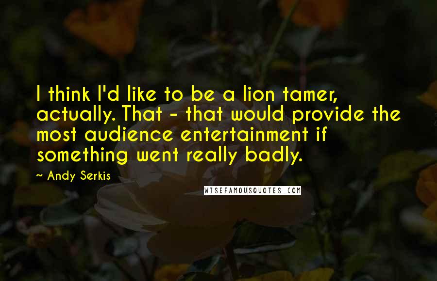 Andy Serkis Quotes: I think I'd like to be a lion tamer, actually. That - that would provide the most audience entertainment if something went really badly.