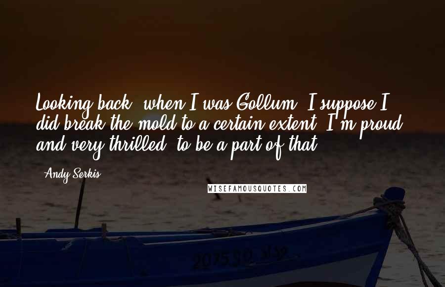 Andy Serkis Quotes: Looking back, when I was Gollum, I suppose I did break the mold to a certain extent. I'm proud, and very thrilled, to be a part of that.