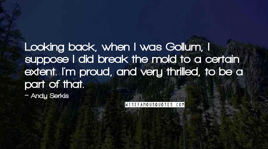 Andy Serkis Quotes: Looking back, when I was Gollum, I suppose I did break the mold to a certain extent. I'm proud, and very thrilled, to be a part of that.