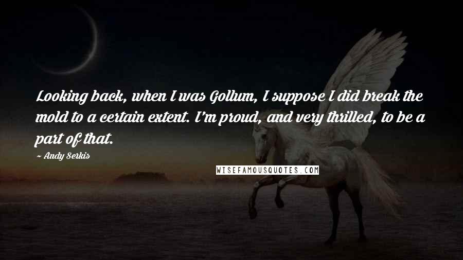 Andy Serkis Quotes: Looking back, when I was Gollum, I suppose I did break the mold to a certain extent. I'm proud, and very thrilled, to be a part of that.