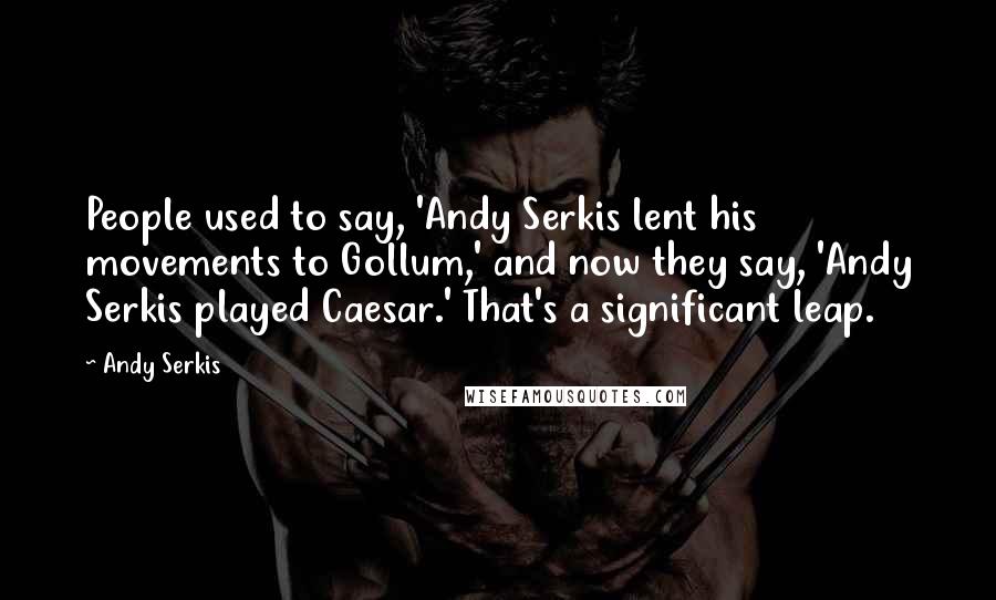 Andy Serkis Quotes: People used to say, 'Andy Serkis lent his movements to Gollum,' and now they say, 'Andy Serkis played Caesar.' That's a significant leap.