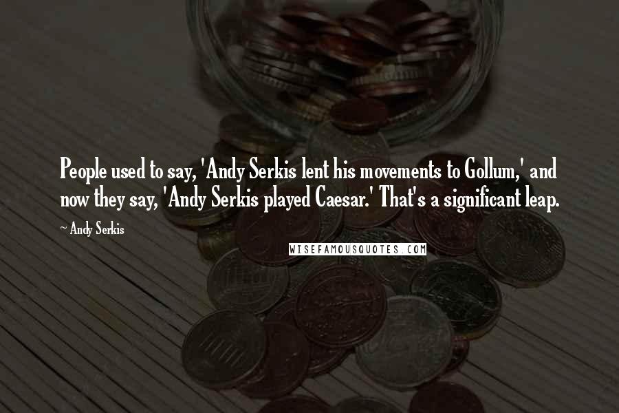 Andy Serkis Quotes: People used to say, 'Andy Serkis lent his movements to Gollum,' and now they say, 'Andy Serkis played Caesar.' That's a significant leap.