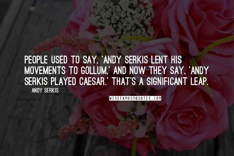 Andy Serkis Quotes: People used to say, 'Andy Serkis lent his movements to Gollum,' and now they say, 'Andy Serkis played Caesar.' That's a significant leap.