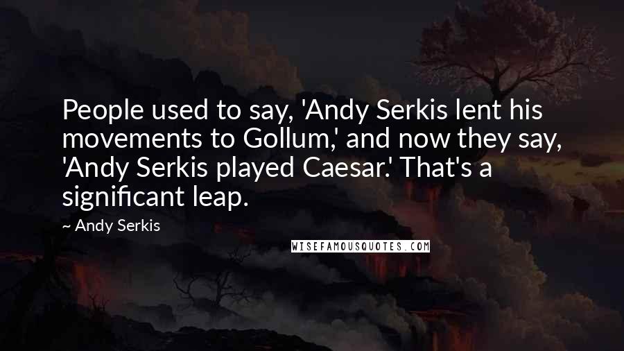 Andy Serkis Quotes: People used to say, 'Andy Serkis lent his movements to Gollum,' and now they say, 'Andy Serkis played Caesar.' That's a significant leap.