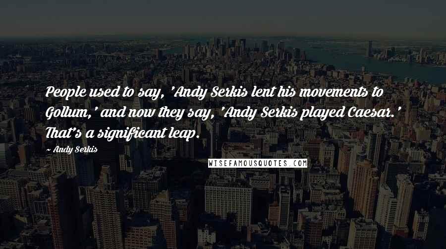 Andy Serkis Quotes: People used to say, 'Andy Serkis lent his movements to Gollum,' and now they say, 'Andy Serkis played Caesar.' That's a significant leap.