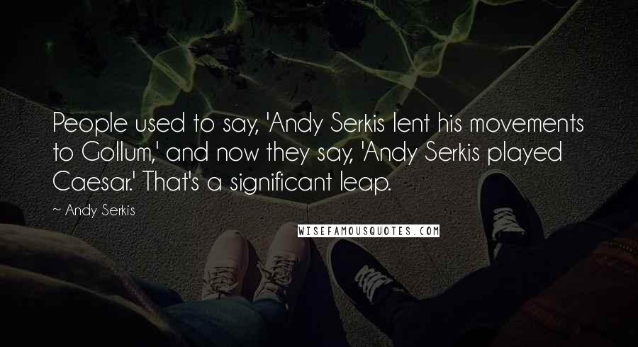 Andy Serkis Quotes: People used to say, 'Andy Serkis lent his movements to Gollum,' and now they say, 'Andy Serkis played Caesar.' That's a significant leap.
