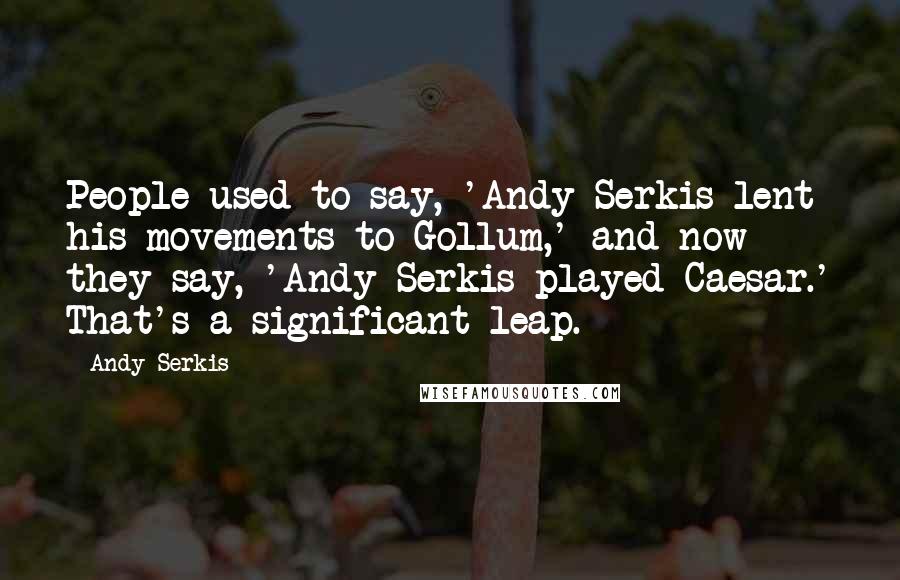 Andy Serkis Quotes: People used to say, 'Andy Serkis lent his movements to Gollum,' and now they say, 'Andy Serkis played Caesar.' That's a significant leap.