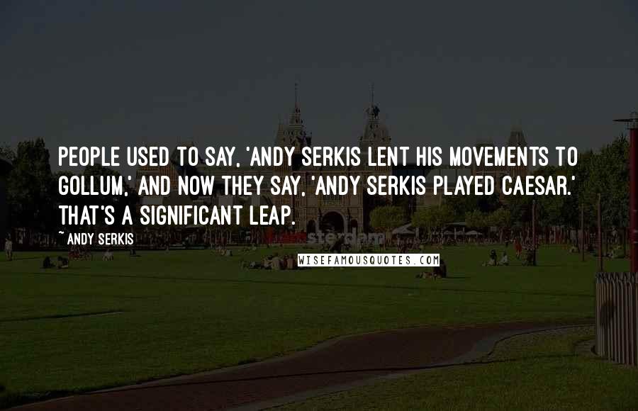 Andy Serkis Quotes: People used to say, 'Andy Serkis lent his movements to Gollum,' and now they say, 'Andy Serkis played Caesar.' That's a significant leap.