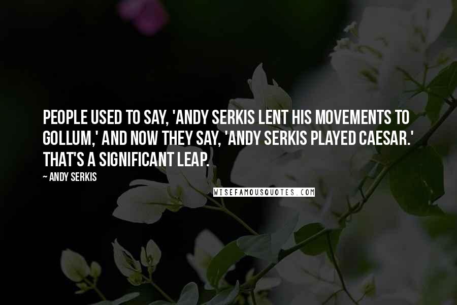 Andy Serkis Quotes: People used to say, 'Andy Serkis lent his movements to Gollum,' and now they say, 'Andy Serkis played Caesar.' That's a significant leap.