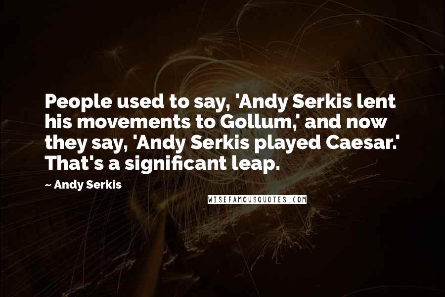 Andy Serkis Quotes: People used to say, 'Andy Serkis lent his movements to Gollum,' and now they say, 'Andy Serkis played Caesar.' That's a significant leap.