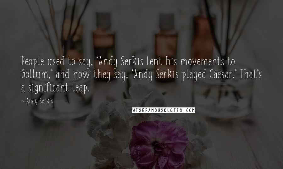 Andy Serkis Quotes: People used to say, 'Andy Serkis lent his movements to Gollum,' and now they say, 'Andy Serkis played Caesar.' That's a significant leap.