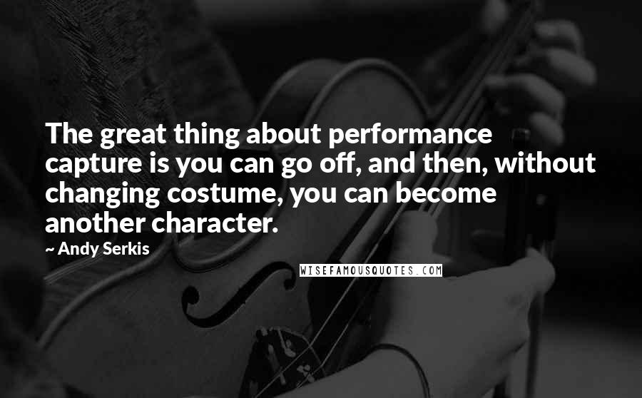 Andy Serkis Quotes: The great thing about performance capture is you can go off, and then, without changing costume, you can become another character.