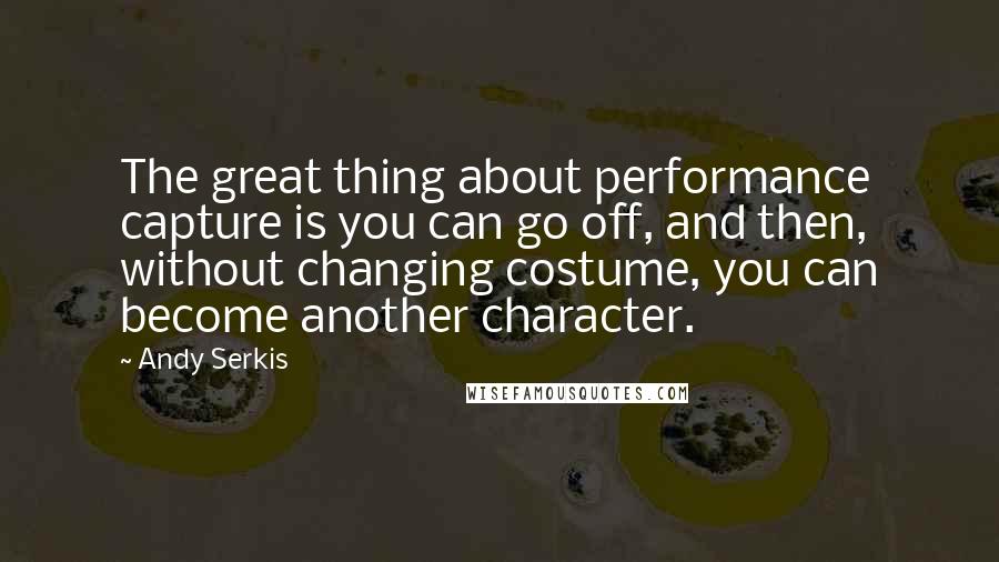 Andy Serkis Quotes: The great thing about performance capture is you can go off, and then, without changing costume, you can become another character.