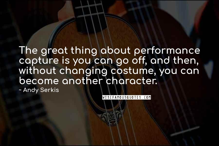 Andy Serkis Quotes: The great thing about performance capture is you can go off, and then, without changing costume, you can become another character.