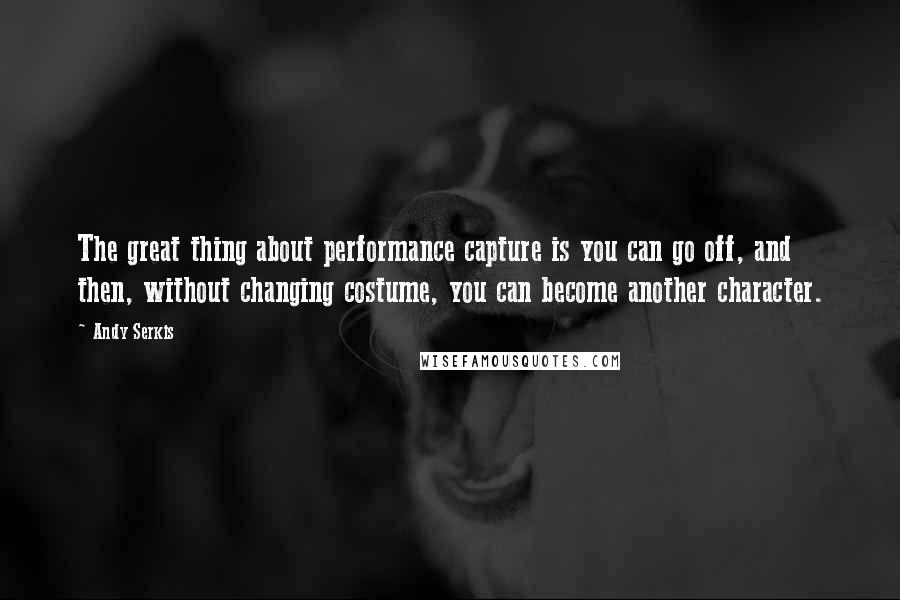 Andy Serkis Quotes: The great thing about performance capture is you can go off, and then, without changing costume, you can become another character.