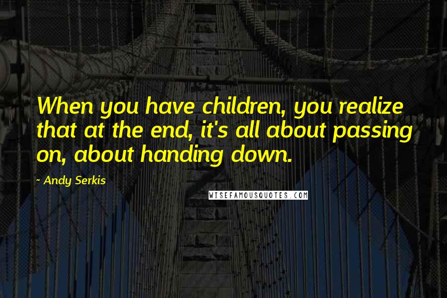 Andy Serkis Quotes: When you have children, you realize that at the end, it's all about passing on, about handing down.