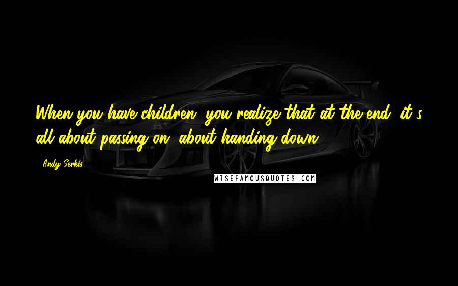 Andy Serkis Quotes: When you have children, you realize that at the end, it's all about passing on, about handing down.