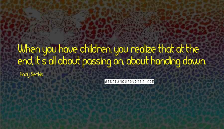Andy Serkis Quotes: When you have children, you realize that at the end, it's all about passing on, about handing down.