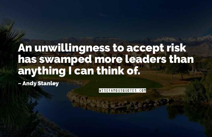 Andy Stanley Quotes: An unwillingness to accept risk has swamped more leaders than anything I can think of.