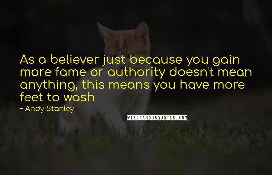 Andy Stanley Quotes: As a believer just because you gain more fame or authority doesn't mean anything, this means you have more feet to wash