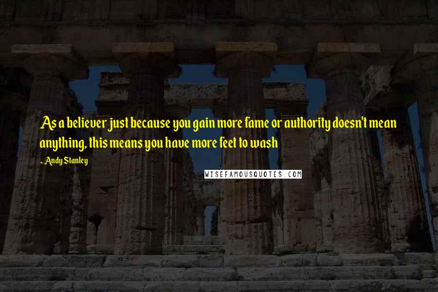 Andy Stanley Quotes: As a believer just because you gain more fame or authority doesn't mean anything, this means you have more feet to wash